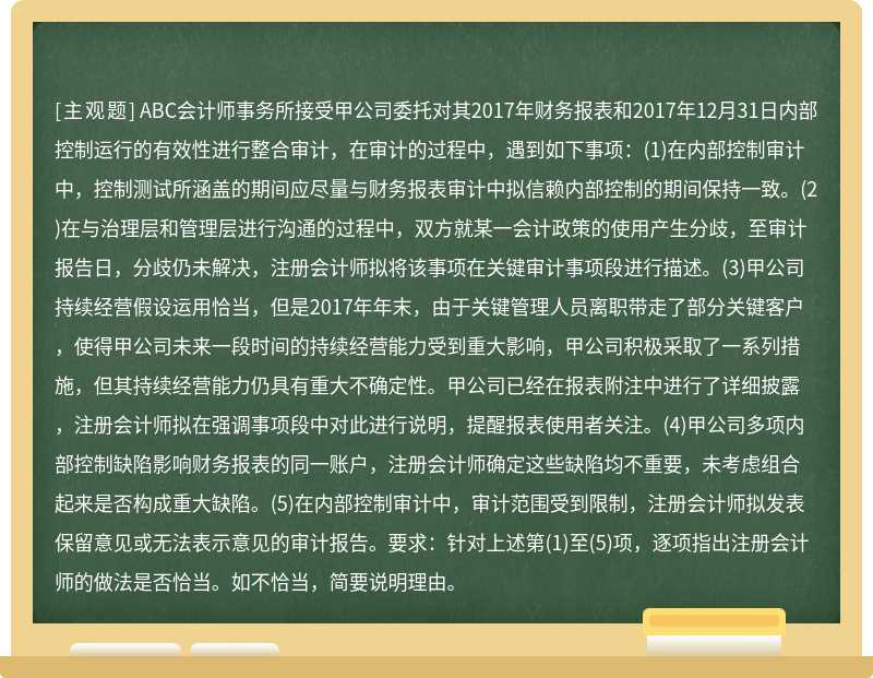 ABC会计师事务所接受甲公司委托对其2017年财务报表和2017年12月31日内部控制运行的有效性进行整合审计，在审计的过程中，遇到如下事项：(1)在内部控制审计中，控制测试所涵盖的期间应尽量与财务报表审计中拟信赖内部控制的期间保持一致。(2)在与治理层和管理层进行沟通的过程中，双方就某一会计政策的使用产生分歧，至审计报告日，分歧仍未解决，注册会计师拟将该事项在关键审计事项段进行描述。(3)甲公司持续经营假设运用恰当，但是2017年年末，由于关键管理人员离职带走了部分关键客户，使得甲公司未来一段时间的持续经营能力受到重大影响，甲公司积极采取了一系列措施，但其持续经营能力仍具有重大不确定性。甲公司已经在报表附注中进行了详细披露，注册会计师拟在强调事项段中对此进行说明，提醒报表使用者关注。(4)甲公司多项内部控制缺陷影响财务报表的同一账户，注册会计师确定这些缺陷均不重要，未考虑组合起来是否构成重大缺陷。(5)在内部控制审计中，审计范围受到限制，注册会计师拟发表保留意见或无法表示意见的审计报告。要求：针对上述第(1)至(5)项，逐项指出注册会计师的做法是否恰当。如不恰当，简要说明理由。