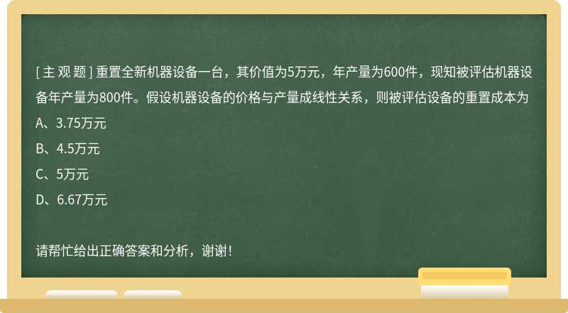 重置全新机器设备一台，其价值为5万元，年产量为600件，现知被评估机器设备年产量为800件。假设机器设备的价格与产量成线性关系，则被评估设备的重置成本为