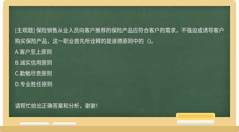 保险销售从业人员向客户推荐的保险产品应符合客户的需求，不强迫或诱导客户购买保险产品，这一职业首先所诠释的是道德原则中的（)。