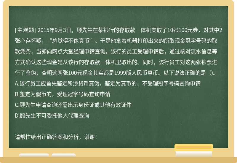 2015年9月3日，顾先生在某银行的存取款一体机支取了10张100元券，对其中2张心存怀疑，“总觉得不像真币”。于是他拿着机器打印出来的所取现金冠字号码的取款凭条，当即向网点大堂经理申请查询。该行的员工受理申请后，通过核对流水信息等方式确认这些现金是从该行的存取款一体机里取出的。同时，该行员工对这两张钞票进行了鉴伪，查明这两张100元现金其实都是1999版人民币真币。以下说法正确的是（)。