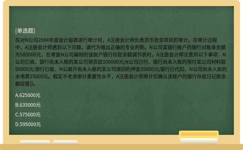 在对N公司2004年度会计报表进行审计时，A注册会计师负责货币资金项目的审计。在审计过程中，A注册会计师遇到以下问题，请代为做出正确的专业判断。N公司某银行账户的银行对账单余额为585000元，在审查N公司编制的该账户银行存款余额调节表时，A注册会计师注意到以下事项：N公司已收、银行尚未入账的某公司销货款100000元;N公司已付、银行尚未入账的预付某公司材料款50000元;银行已收、N公避开尚未入账的某公司退回的押金35000元;银行已代扣、N公司尚未入账的水电费25000元。假定不考虑审计重要性水平，A注册会计师审计后确认该账户的银行存款日记账余额应是()。