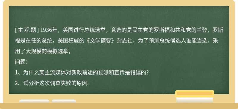 1936年，美国进行总统选举，竞选的是民主党的罗斯福和共和党的兰登，罗斯福是在任的总统。美国权威的《文学摘要》杂志社，为了预测总统候选人谁能当选，采用了大规模的模拟选举，问题：1、为什么某主流媒体对新政前途的预测和宣传是错误的?2、试分析这次调查失败的原因。