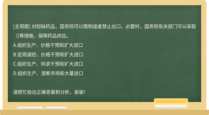 对短缺药品，国务院可以限制或者禁止出口。必要时，国务院有关部门可以采取（)等措施，保障药品供应。