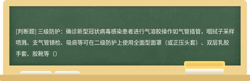 三级防护：确诊新型冠状病毒感染患者进行气溶胶操作如气管插管，咽拭子采样喷溅、支气管镜检、吸痰等可在二级防护上使用全面型面罩（或正压头套）、双层乳胶手套、胶靴等（）