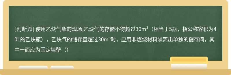 使用乙炔气瓶的现场,乙炔气的存储不得超过30m³（相当于5瓶，指公称容积为40L的乙炔瓶），乙炔气的储存量超过30m³时，应用非燃烧材料隔离出单独的储存间，其中一面应为固定墙壁（）