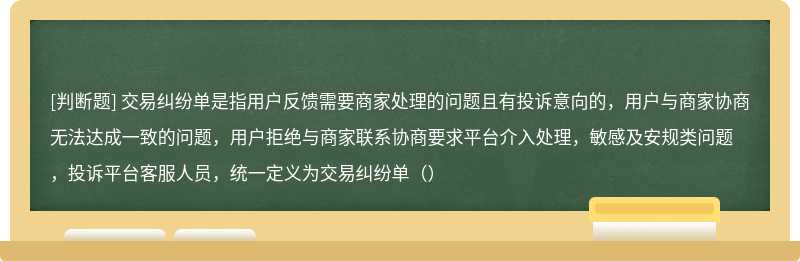 交易纠纷单是指用户反馈需要商家处理的问题且有投诉意向的，用户与商家协商无法达成一致的问题，用户拒绝与商家联系协商要求平台介入处理，敏感及安规类问题，投诉平台客服人员，统一定义为交易纠纷单（）