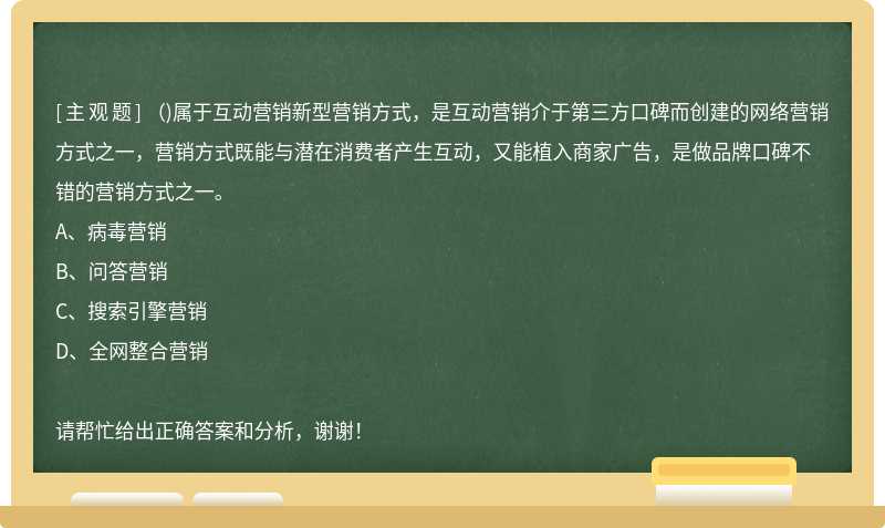 （)属于互动营销新型营销方式，是互动营销介于第三方口碑而创建的网络营销方式之一，营销方式既能与潜在消费者产生互动，又能植入商家广告，是做品牌口碑不错的营销方式之一。