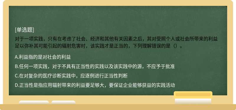 对于一项实践，只有在考虑了社会、经济和其他有关因素之后，其对受照个人或社会所带来的利益足以弥补其可能引起的辐射危害时，该实践才是正当的，下列理解错误的是（）。