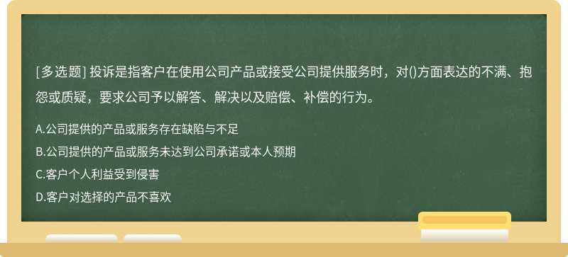 投诉是指客户在使用公司产品或接受公司提供服务时，对()方面表达的不满、抱怨或质疑，要求公司予以解答、解决以及赔偿、补偿的行为。