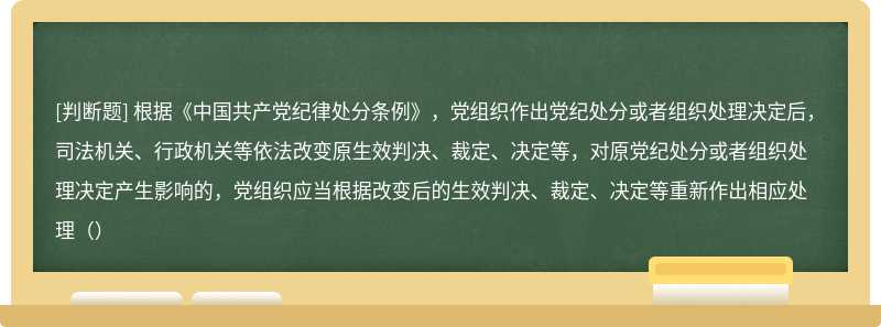 根据《中国共产党纪律处分条例》，党组织作出党纪处分或者组织处理决定后，司法机关、行政机关等依法改变原生效判决、裁定、决定等，对原党纪处分或者组织处理决定产生影响的，党组织应当根据改变后的生效判决、裁定、决定等重新作出相应处理（）