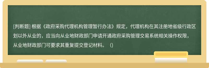 根据《政府采购代理机构管理暂行办法》规定，代理机构在其注册地省级行政区划以外从业的，应当向从业地财政部门申请开通政府采购管理交易系统相关操作权限，从业地财政部门可要求其重复提交登记材料。（)