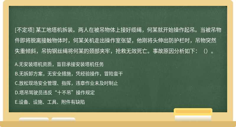 某工地塔机拆装。两人在被吊物体上接好缆绳，何某就开始操作起吊。当被吊物件即将脱离接触物体时，何某关机走出操作室张望，他刚将头伸出防护栏时，吊物突然失重倾斜，吊钩钢丝绳将何某的颈部夹牢，抢救无效死亡。事故原因分析如下：（）。