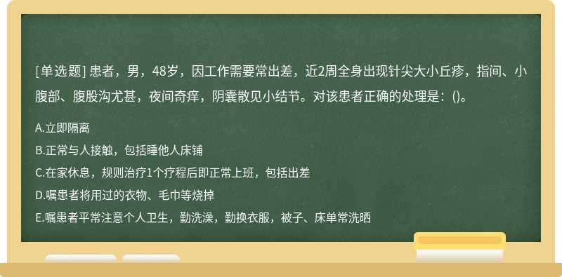 患者，男，48岁，因工作需要常出差，近2周全身出现针尖大小丘疹，指间、小腹部、腹股沟尤甚，夜间奇痒，阴囊散见小结节。对该患者正确的处理是：()。