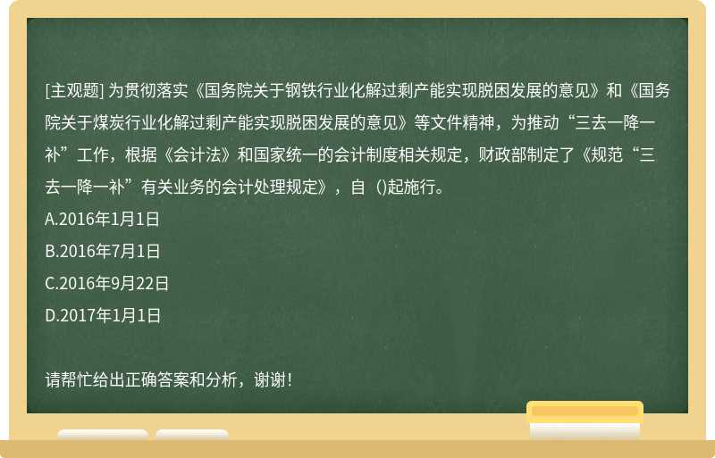 为贯彻落实《国务院关于钢铁行业化解过剩产能实现脱困发展的意见》和《国务院关于煤炭行业化解过剩产能实现脱困发展的意见》等文件精神，为推动“三去一降一补”工作，根据《会计法》和国家统一的会计制度相关规定，财政部制定了《规范“三去一降一补”有关业务的会计处理规定》，自（)起施行。