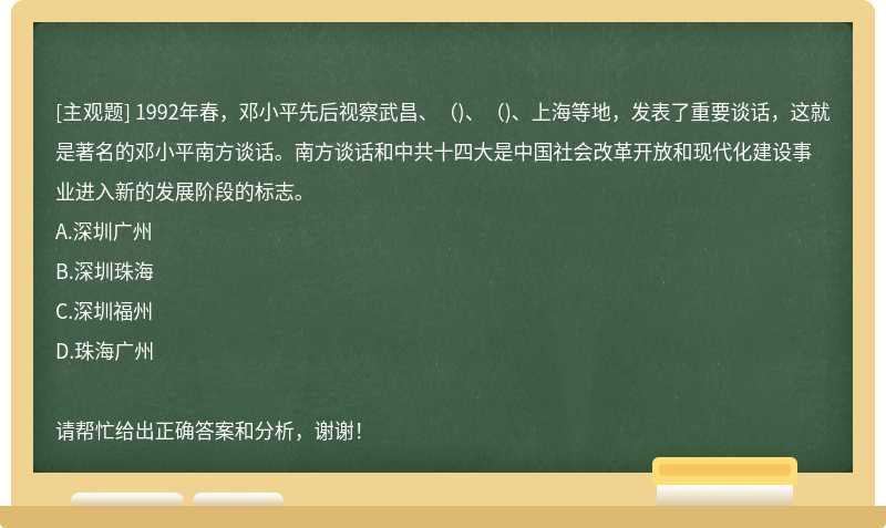 1992年春，邓小平先后视察武昌、（)、（)、上海等地，发表了重要谈话，这就是著名的邓小平南方谈话。南方谈话和中共十四大是中国社会改革开放和现代化建设事业进入新的发展阶段的标志。