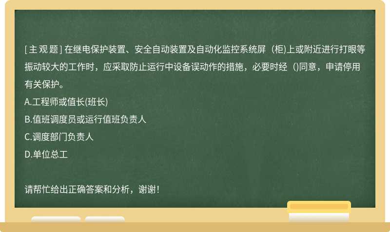 在继电保护装置、安全自动装置及自动化监控系统屏（柜)上或附近进行打眼等振动较大的工作时，应采取防止运行中设备误动作的措施，必要时经（)同意，申请停用有关保护。