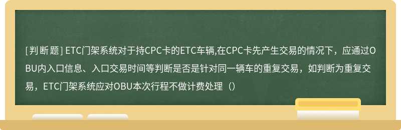 ETC门架系统对于持CPC卡的ETC车辆,在CPC卡先产生交易的情况下，应通过OBU内入口信息、入口交易时间等判断是否是针对同一辆车的重复交易，如判断为重复交易，ETC门架系统应对OBU本次行程不做计费处理（）