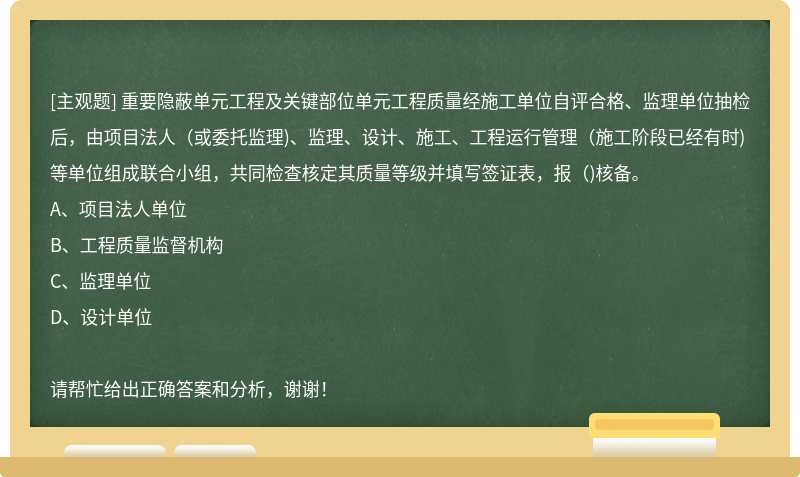 重要隐蔽单元工程及关键部位单元工程质量经施工单位自评合格、监理单位抽检后，由项目法人(或委托监理)、监理、设计、施工、工程运行管理(施工阶段已经有时)等单位组成联合小组，共同检查核定其质量等级并填写签证表，报()核备。