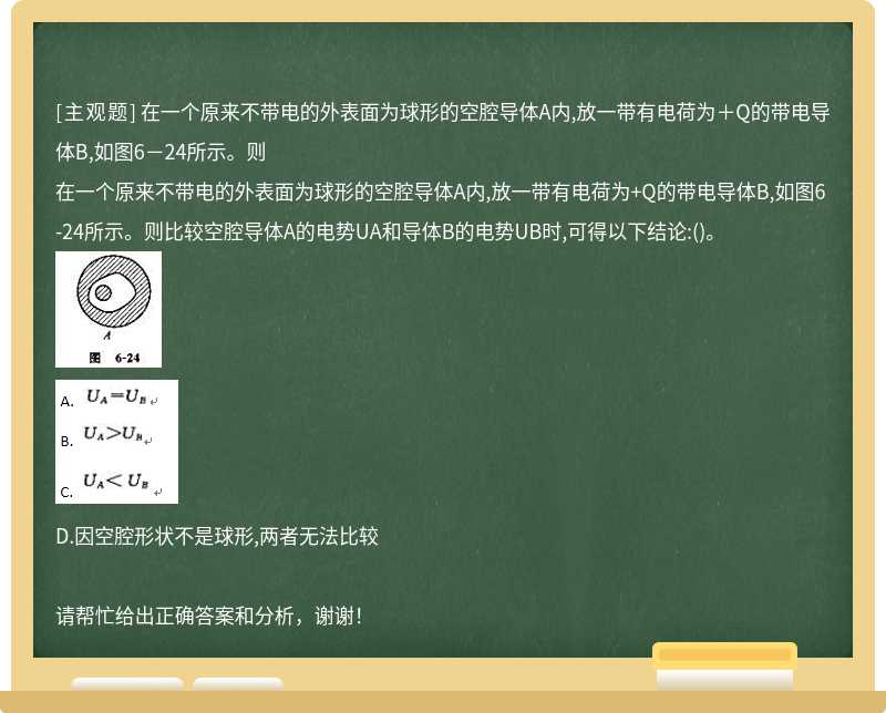 在一个原来不带电的外表面为球形的空腔导体A内,放一带有电荷为＋Q的带电导体B,如图6－24所示。则