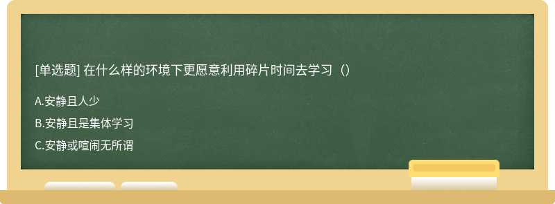 在什么样的环境下更愿意利用碎片时间去学习（）