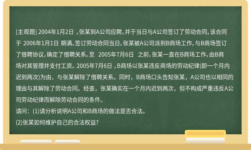 2004年1月2日 ，张某到A公司应聘，并于当日与A公司签订了劳动合同，该合同于 2006年1月1日 期满。签订劳动合同当日，张某被A公司派到B商场工作，与B商场签订了借聘协议，确定了借聘关系。至 2005年7月6日 之前，张某一直在B商场工作，由B商场对其管理并支付工资。 2005年7月6日 ，B商场以张某违反商场的劳动纪律(即一个月内迟到两次)为由，与张某解除了借聘关系。同时，B商场口头告知张某，A公司也以相同的理由与其解除了劳动合同。经查，张某确实在一个月内迟到两次，但不构成严重违反A公司劳动纪律而解除劳动合同的条件。请问：(1)请分析说明A公司和B商场的做法是否合法。(2)张某如何维护自己的合法权益?