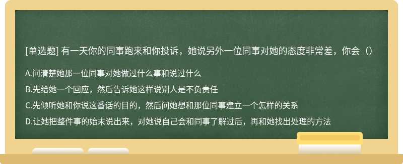 有一天你的同事跑来和你投诉，她说另外一位同事对她的态度非常差，你会（）