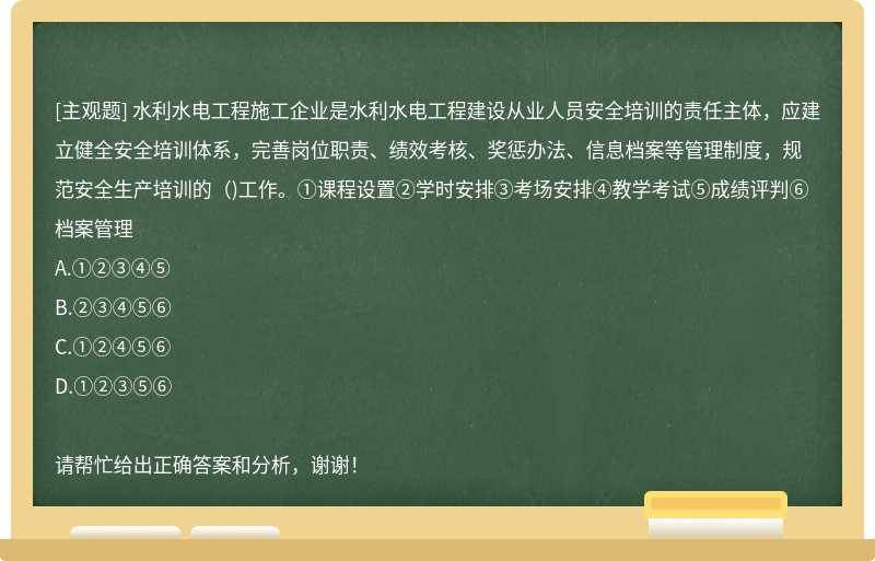 水利水电工程施工企业是水利水电工程建设从业人员安全培训的责任主体，应建立健全安全培训体系，完善岗位职责、绩效考核、奖惩办法、信息档案等管理制度，规范安全生产培训的（)工作。①课程设置②学时安排③考场安排④教学考试⑤成绩评判⑥档案管理