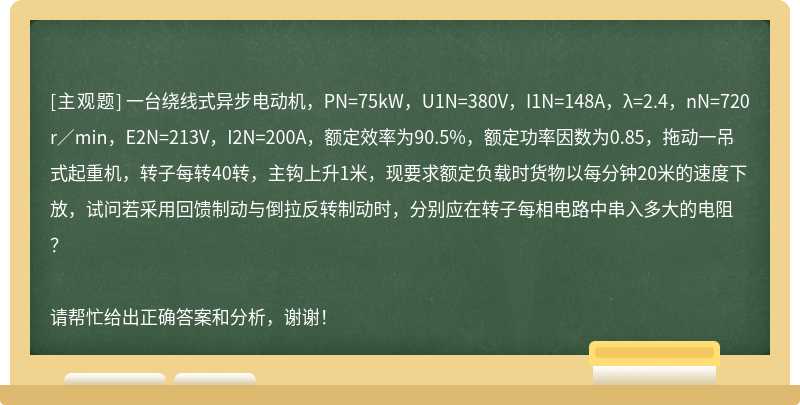 一台绕线式异步电动机，PN=75kW，U1N=380V，I1N=148A，λ=2.4，nN=720r／min，E2N=213V，I2N=200A，额定效率为90.5%，额定功率因数为0.85，拖动一吊式起重机，转子每转40转，主钩上升1米，现要求额定负载时货物以每分钟20米的速度下放，试问若采用回馈制动与倒拉反转制动时，分别应在转子每相电路中串入多大的电阻？