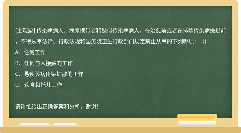 传染病病人、病原携带者和疑似传染病病人，在治愈前或者在排除传染病嫌疑前，不得从事法律、行政法规和国务院卫生行政部门规定禁止从事的下列哪项：（)