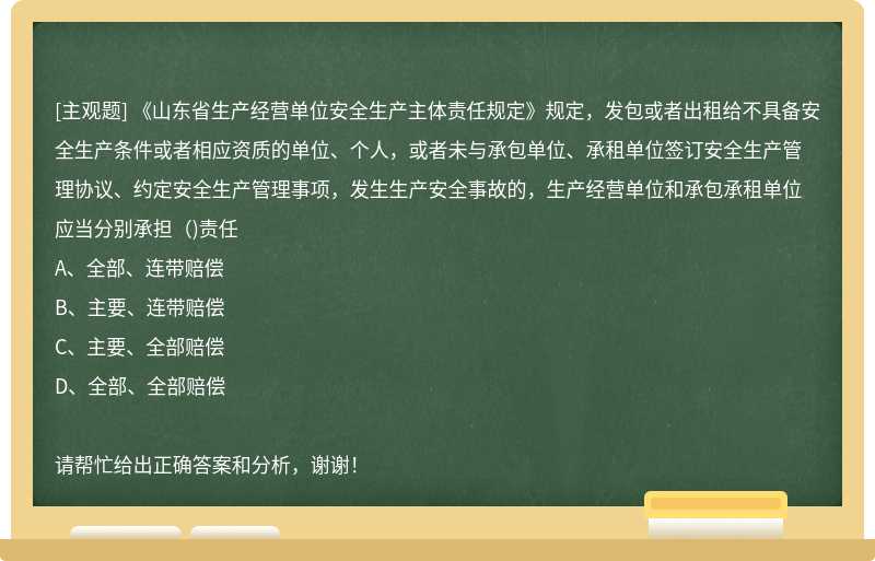 《山东省生产经营单位安全生产主体责任规定》规定，发包或者出租给不具备安全生产条件或者相应资质的单位、个人，或者未与承包单位、承租单位签订安全生产管理协议、约定安全生产管理事项，发生生产安全事故的，生产经营单位和承包承租单位应当分别承担（)责任