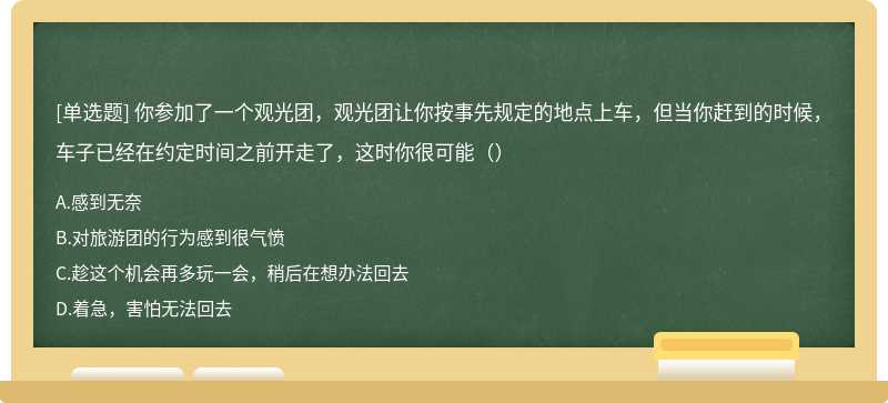 你参加了一个观光团，观光团让你按事先规定的地点上车，但当你赶到的时候，车子已经在约定时间之前开走了，这时你很可能（）