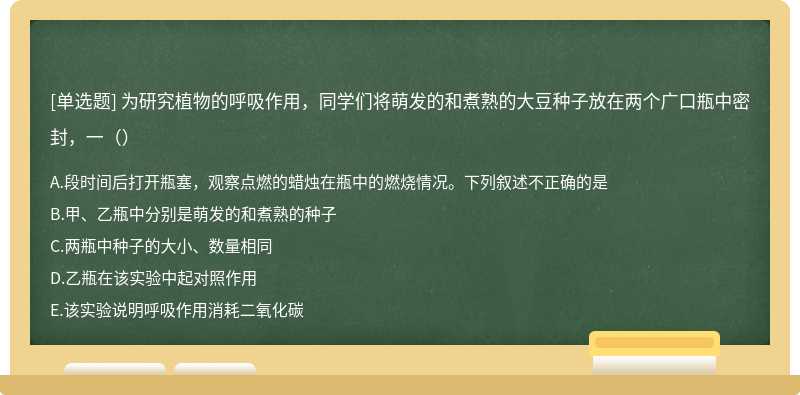 为研究植物的呼吸作用，同学们将萌发的和煮熟的大豆种子放在两个广口瓶中密封，一（）