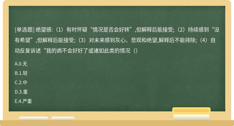 绝望感:（1）有时怀疑“情况是否会好转”,但解释后能接受;（2）持续感到“没有希望”,但解释后能接受;（3）对未来感到灰心、悲观和绝望,解释后不能排除;（4）自动反复诉述“我的病不会好好了或诸如此类的情况（）