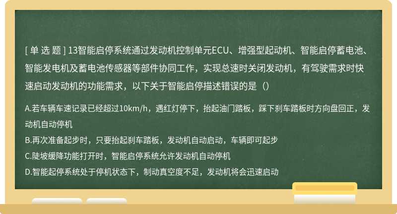 13智能启停系统通过发动机控制单元ECU、增强型起动机、智能启停蓄电池、智能发电机及蓄电池传感器等部件协同工作，实现总速时关闭发动机，有驾驶需求时快速启动发动机的功能需求，以下关于智能启停描述错误的是（）