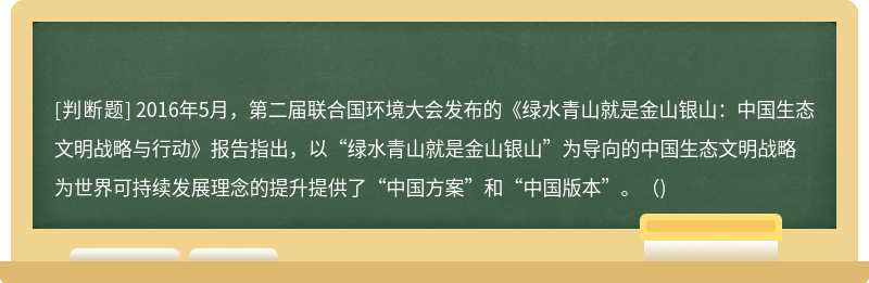 2016年5月，第二届联合国环境大会发布的《绿水青山就是金山银山：中国生态文明战略与行动》报告指出，以“绿水青山就是金山银山”为导向的中国生态文明战略为世界可持续发展理念的提升提供了“中国方案”和“中国版本”。()