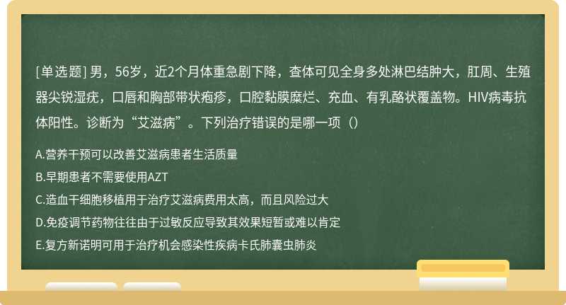 男，56岁，近2个月体重急剧下降，查体可见全身多处淋巴结肿大，肛周、生殖器尖锐湿疣，口唇和胸部带状疱疹，口腔黏膜糜烂、充血、有乳酪状覆盖物。HIV病毒抗体阳性。诊断为“艾滋病”。下列治疗错误的是哪一项（）