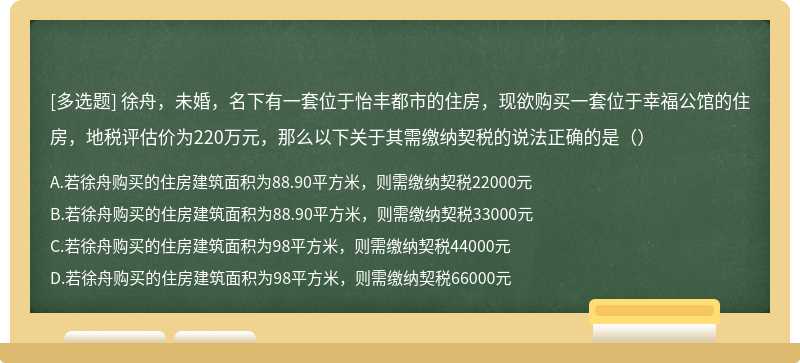 徐舟，未婚，名下有一套位于怡丰都市的住房，现欲购买一套位于幸福公馆的住房，地税评估价为220万元，那么以下关于其需缴纳契税的说法正确的是（）