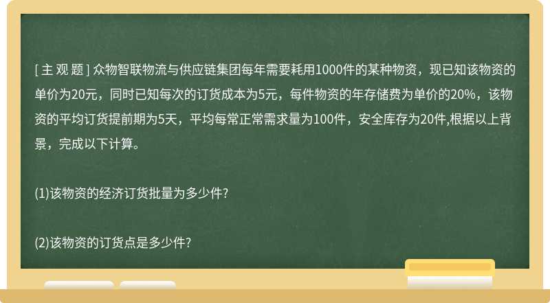 众物智联物流与供应链集团每年需要耗用1000件的某种物资，现已知该物资的单价为20元，同时已知每次的订货成本为5元，每件物资的年存储费为单价的20%，该物资的平均订货提前期为5天，平均每常正常需求量为100件，安全库存为20件,根据以上背景，完成以下计算。(1)该物资的经济订货批量为多少件?(2)该物资的订货点是多少件?