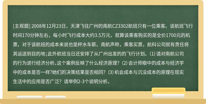 2008年12月23日，天津飞往广州的南航CZ3302航班只有一位乘客。该航班飞行时间170分钟左右，每小时飞行成本大约3.5万元，就算该乘客购买的是全价1700元的机票，对于该航班的成本来说也是杯水车薪。南航声称，乘客买票，航科公司就有责任将其运送到目的地；此外航班当日还安排了从广州出发的的飞行计划。 （1）请对南航公司的行为进行经济分析。这个案例反映了什么经济原理？ （2）会计师眼中的成本与经济学中的成本是否一样？她们的决策结果是否相同？ （3）机会成本与沉没成本的原理在现实生活中的应用是否广泛？请举例2-3个说明分析。