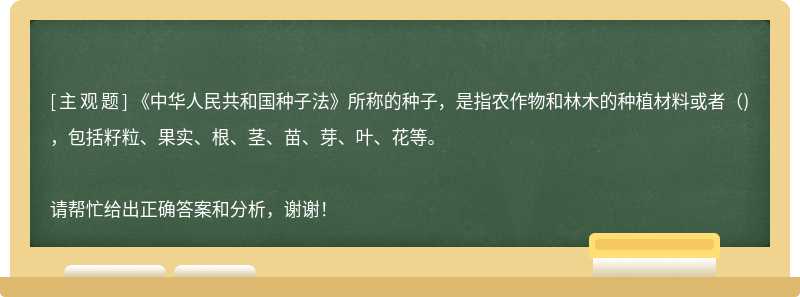 《中华人民共和国种子法》所称的种子，是指农作物和林木的种植材料或者()，包括籽粒、果实、根、茎、苗、芽、叶、花等。