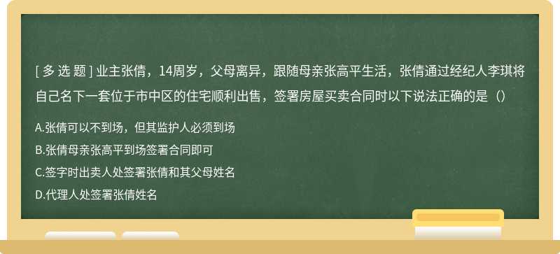 业主张倩，14周岁，父母离异，跟随母亲张高平生活，张倩通过经纪人李琪将自己名下一套位于市中区的住宅顺利出售，签署房屋买卖合同时以下说法正确的是（）