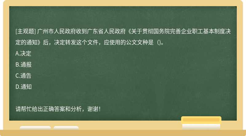 广州市人民政府收到广东省人民政府《关于贯彻国务院完善企业职工基本制度决定的通知》后，决定转发这个文件，应使用的公文文种是()。
