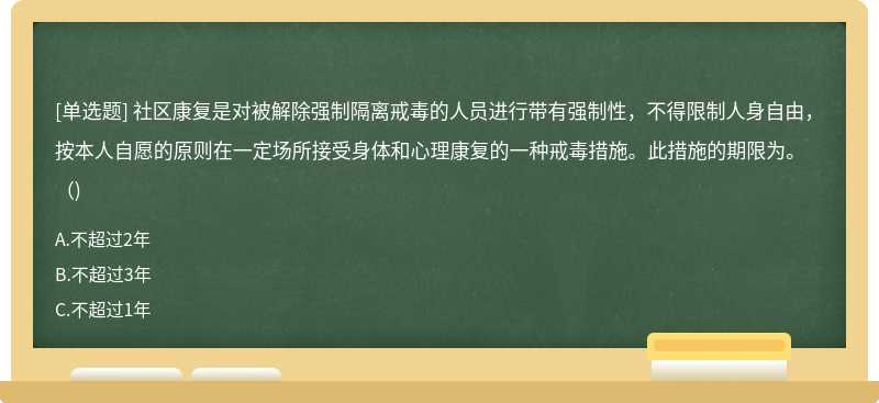 社区康复是对被解除强制隔离戒毒的人员进行带有强制性，不得限制人身自由，按本人自愿的原则在一定场所接受身体和心理康复的一种戒毒措施。此措施的期限为。（)