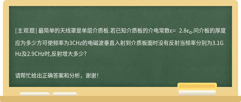 最简单的天线罩是单层介质板.若已知介质板的介电常数ε= 2.8ε<sub>o</sub>.问介板的厚度应为多少方可使频率为3CHz的电磁波垂直入射到介质板面时没有反射当频率分别为3.1GHz及2.9CHz时,反射增大多少？