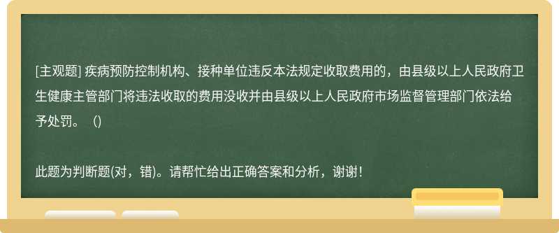 疾病预防控制机构、接种单位违反本法规定收取费用的，由县级以上人民政府卫生健康主管部门将违法收取的费用没收并由县级以上人民政府市场监督管理部门依法给予处罚。（)