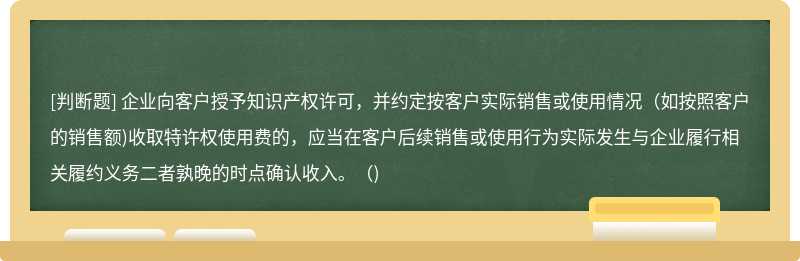 企业向客户授予知识产权许可，并约定按客户实际销售或使用情况（如按照客户的销售额)收取特许权使用费的，应当在客户后续销售或使用行为实际发生与企业履行相关履约义务二者孰晚的时点确认收入。（)