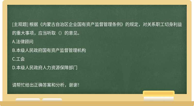 根据《内蒙古自治区企业国有资产监督管理条例》的规定，对关系职工切身利益的重大事项，应当听取（）的意见。