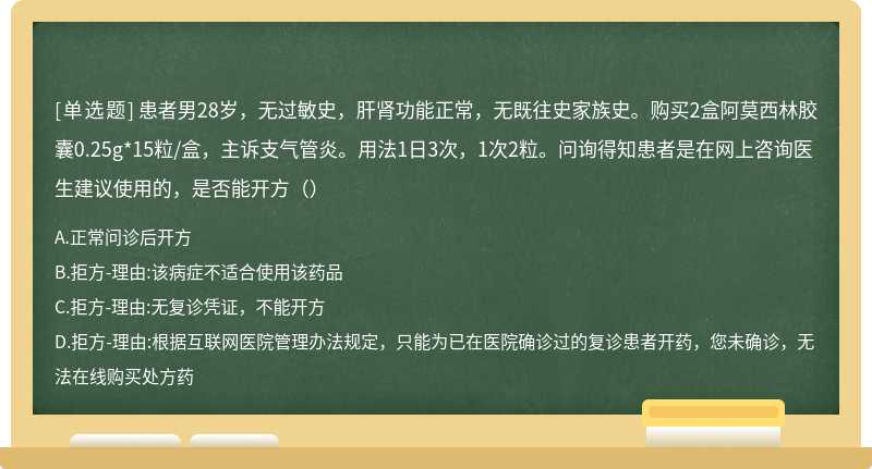 患者男28岁，无过敏史，肝肾功能正常，无既往史家族史。购买2盒阿莫西林胶囊0.25g*15粒/盒，主诉支气管炎。用法1日3次，1次2粒。问询得知患者是在网上咨询医生建议使用的，是否能开方（）