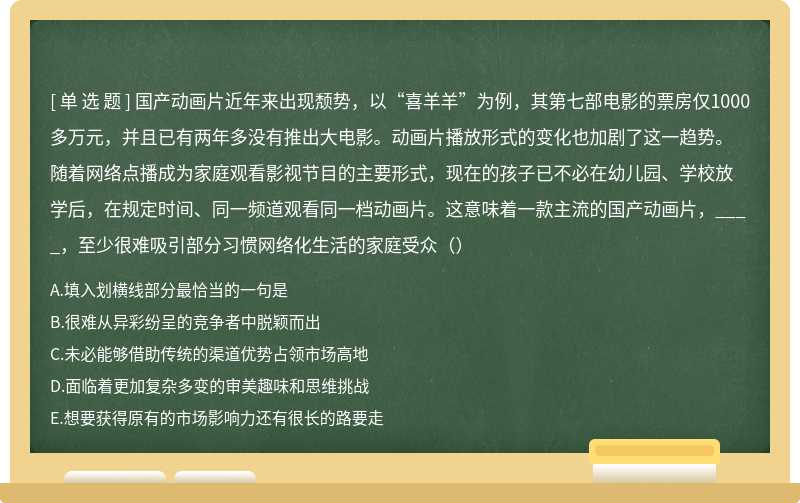 国产动画片近年来出现颓势，以“喜羊羊”为例，其第七部电影的票房仅1000多万元，并且已有两年多没有推出大电影。动画片播放形式的变化也加剧了这一趋势。随着网络点播成为家庭观看影视节目的主要形式，现在的孩子已不必在幼儿园、学校放学后，在规定时间、同一频道观看同一档动画片。这意味着一款主流的国产动画片，____，至少很难吸引部分习惯网络化生活的家庭受众（）