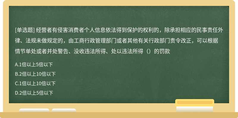 经营者有侵害消费者个人信息依法得到保护的权利的，除承担相应的民事责任外律、法规未做规定的，由工商行政管理部门或者其他有关行政部门责令改正，可以根据情节单处或者并处警告、没收违法所得、处以违法所得（）的罚款